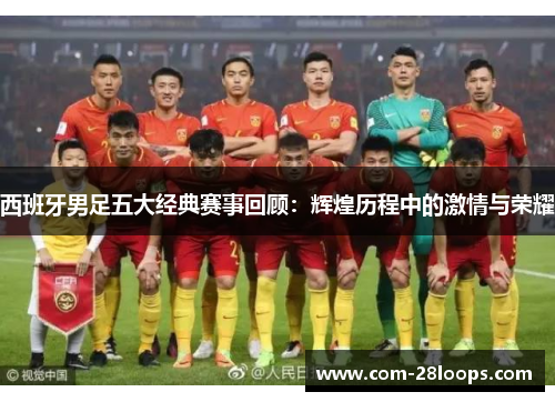 西班牙男足五大经典赛事回顾:辉煌历程中的激情与荣耀 西班牙男足五大经典赛事回顾:辉煌历程中的激情与荣耀