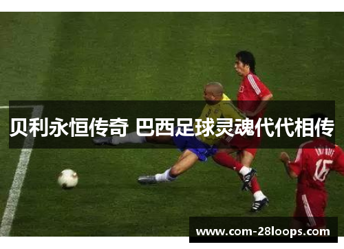 贝利永恒传奇 巴西足球灵魂代代相传 贝利永恒传奇 巴西足球灵魂代代相传