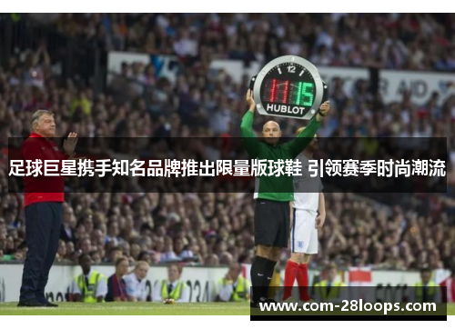 足球巨星携手知名品牌推出限量版球鞋 引领赛季时尚潮流 足球巨星携手知名品牌推出限量版球鞋 引领赛季时尚潮流