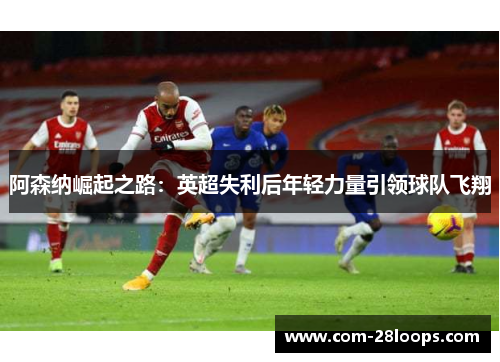 阿森纳崛起之路:英超失利后年轻力量引领球队飞翔 阿森纳崛起之路:英超失利后年轻力量引领球队飞翔
