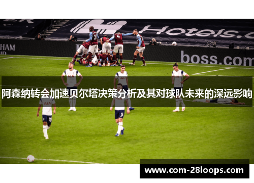 阿森纳转会加速贝尔塔决策分析及其对球队未来的深远影响 阿森纳转会加速贝尔塔决策分析及其对球队未来的深远影响