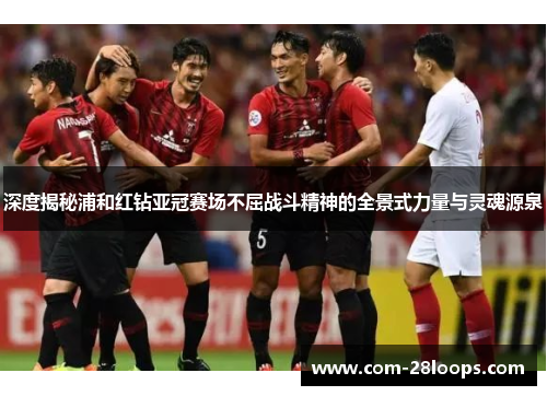 深度揭秘浦和红钻亚冠赛场不屈战斗精神的全景式力量与灵魂源泉