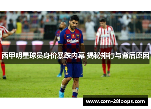 西甲明星球员身价暴跌内幕 揭秘排行与背后原因 西甲明星球员身价暴跌内幕 揭秘排行与背后原因