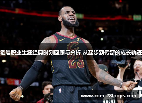 老詹职业生涯经典时刻回顾与分析 从起步到传奇的成长轨迹 老詹职业生涯经典时刻回顾与分析 从起步到传奇的成长轨迹