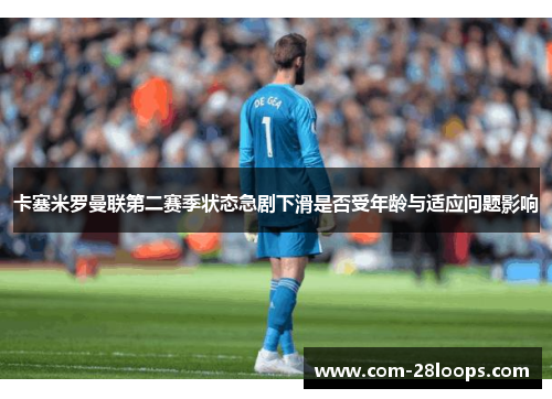 卡塞米罗曼联第二赛季状态急剧下滑是否受年龄与适应问题影响