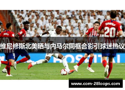 维尼修斯北美晒与内马尔同框合影引球迷热议