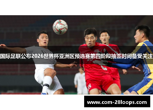 国际足联公布2026世界杯亚洲区预选赛第四阶段抽签时间备受关注